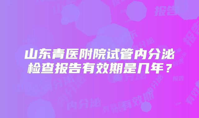 山东青医附院试管内分泌检查报告有效期是几年?