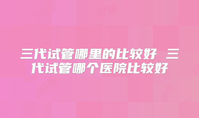 三代试管哪里的比较好 三代试管哪个医院比较好
