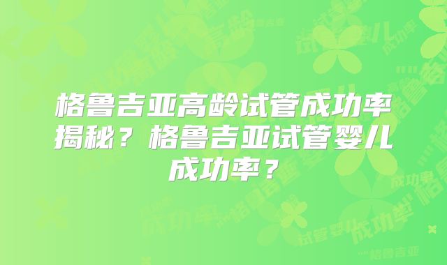格鲁吉亚高龄试管成功率揭秘?格鲁吉亚试管婴儿成功率?