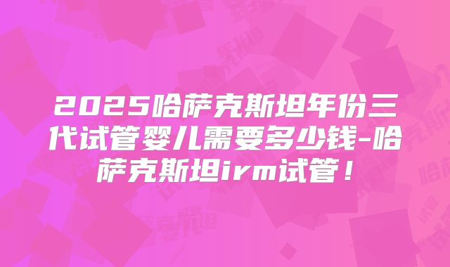 2025哈萨克斯坦年份三代试管婴儿需要多少钱-哈萨克斯坦irm试管!