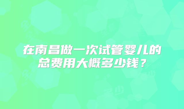在南昌做一次试管婴儿的总费用大概多少钱？