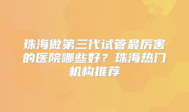 珠海做第三代试管最厉害的医院哪些好？珠海热门机构推荐