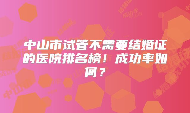中山市试管不需要结婚证的医院排名榜！成功率如何？