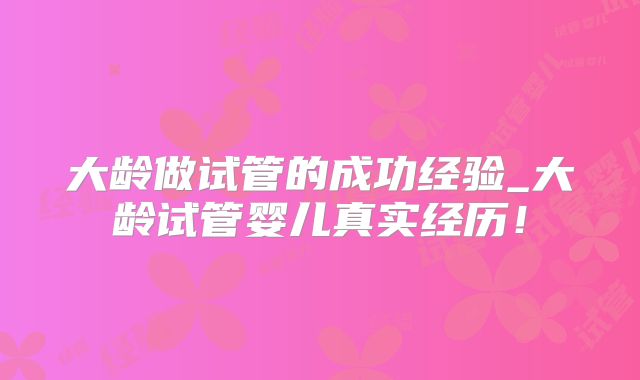 大龄做试管的成功经验_大龄试管婴儿真实经历!