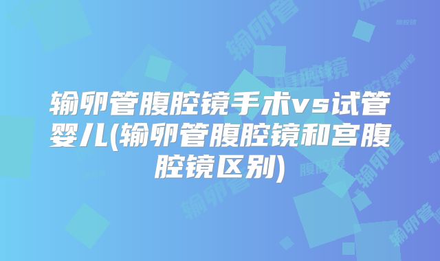 输卵管腹腔镜手术vs试管婴儿(输卵管腹腔镜和宫腹腔镜区别)