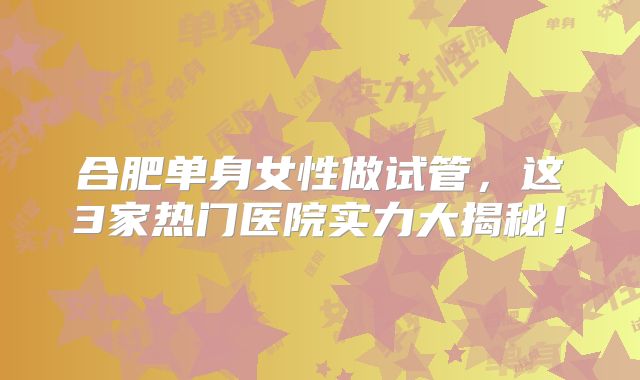 合肥单身女性做试管，这3家热门医院实力大揭秘！