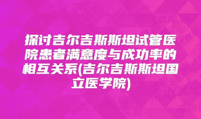 探讨吉尔吉斯斯坦试管医院患者满意度与成功率的相互关系(吉尔吉斯斯坦国立医学院)