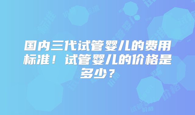 国内三代试管婴儿的费用标准！试管婴儿的价格是多少？