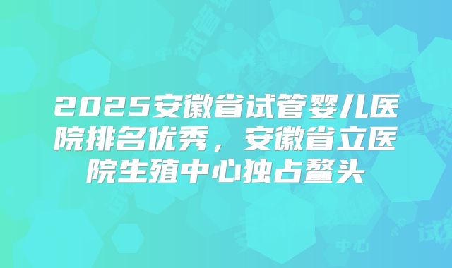 2025安徽省试管婴儿医院排名优秀，安徽省立医院生殖中心独占鳌头