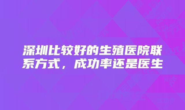 深圳比较好的生殖医院联系方式,成功率还是医生