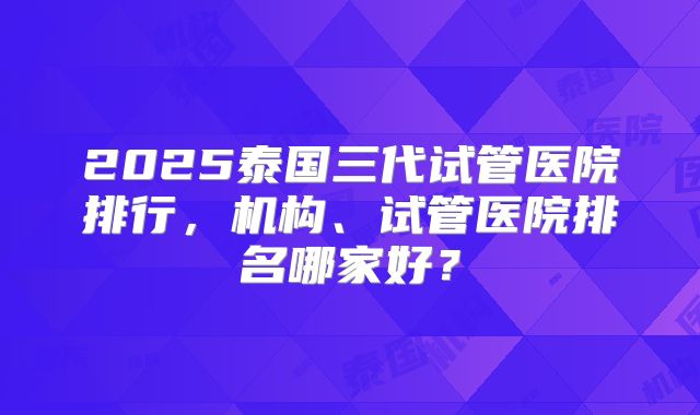2025泰国三代试管医院排行，机构、试管医院排名哪家好？