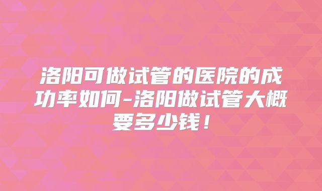 洛阳可做试管的医院的成功率如何-洛阳做试管大概要多少钱！