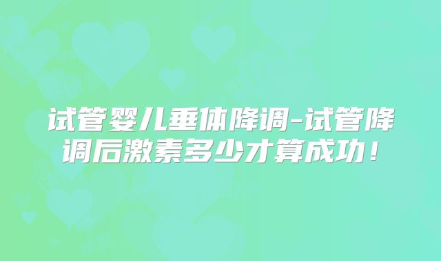 试管婴儿垂体降调-试管降调后激素多少才算成功!