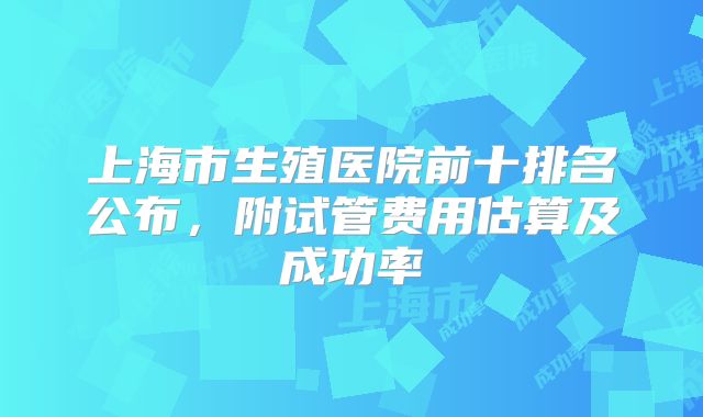 上海市生殖医院前十排名公布，附试管费用估算及成功率