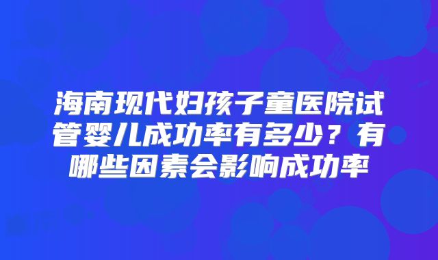 海南现代妇孩子童医院试管婴儿成功率有多少?有哪些因素会影响成功率
