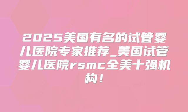 2025美国有名的试管婴儿医院专家推荐_美国试管婴儿医院rsmc全美十强机构！