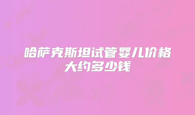哈萨克斯坦试管婴儿价格大约多少钱