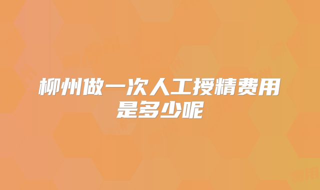 柳州做一次人工授精费用是多少呢
