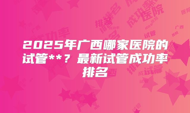 2025年广西哪家医院的试管**？最新试管成功率排名
