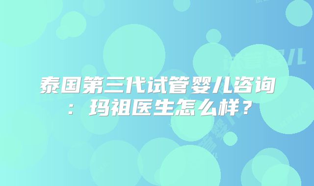 泰国第三代试管婴儿咨询：玛祖医生怎么样？