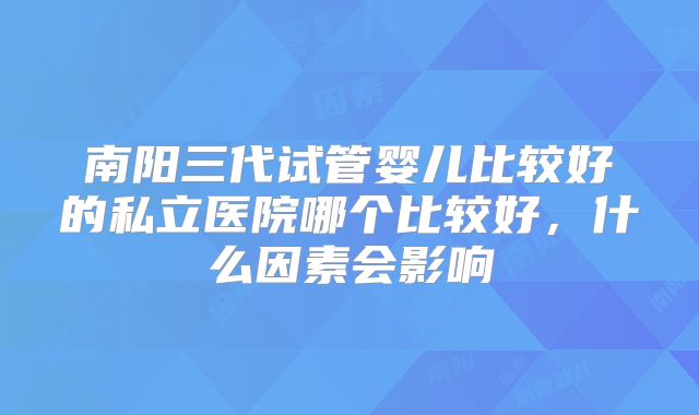 南阳三代试管婴儿比较好的私立医院哪个比较好,什么因素会影响
