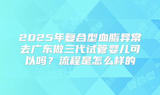 2025年复合型血脂异常去广东做三代试管婴儿可以吗?流程是怎么样的