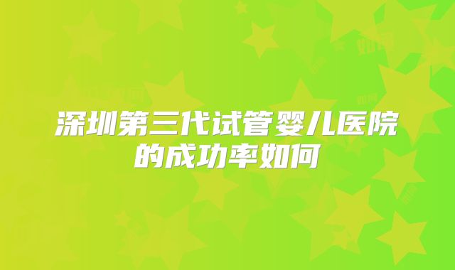 深圳第三代试管婴儿医院的成功率如何