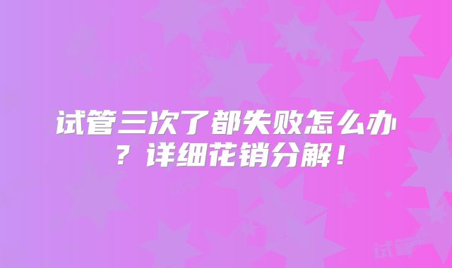 试管三次了都失败怎么办?详细花销分解!