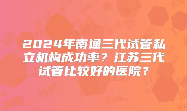 2024年南通三代试管私立机构成功率？江苏三代试管比较好的医院？