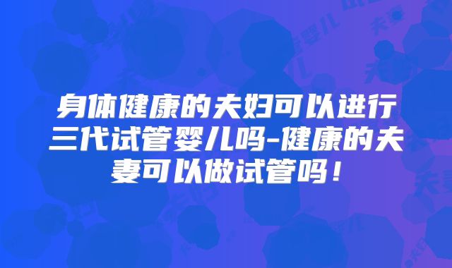 身体健康的夫妇可以进行三代试管婴儿吗-健康的夫妻可以做试管吗！