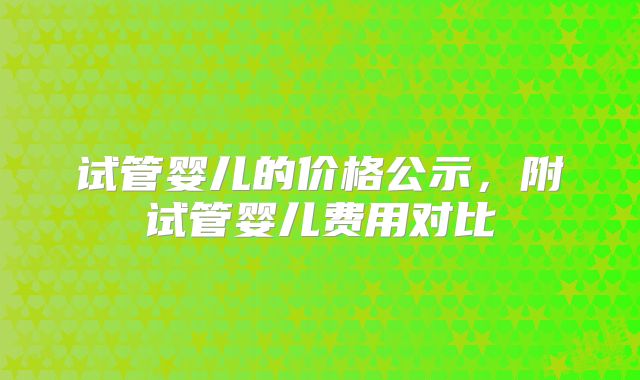 试管婴儿的价格公示,附试管婴儿费用对比