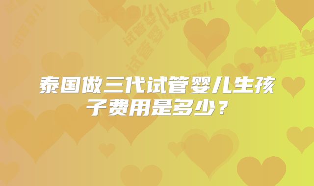 泰国做三代试管婴儿生孩子费用是多少?