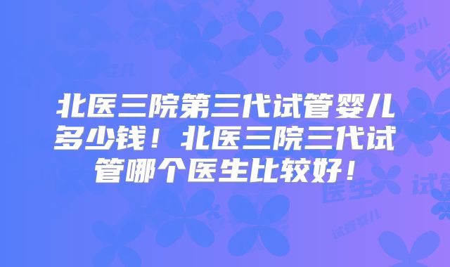 北医三院第三代试管婴儿多少钱！北医三院三代试管哪个医生比较好！