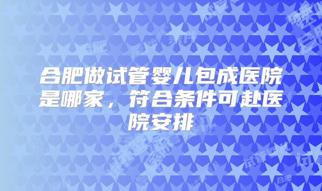 合肥做试管婴儿包成医院是哪家，符合条件可赴医院安排