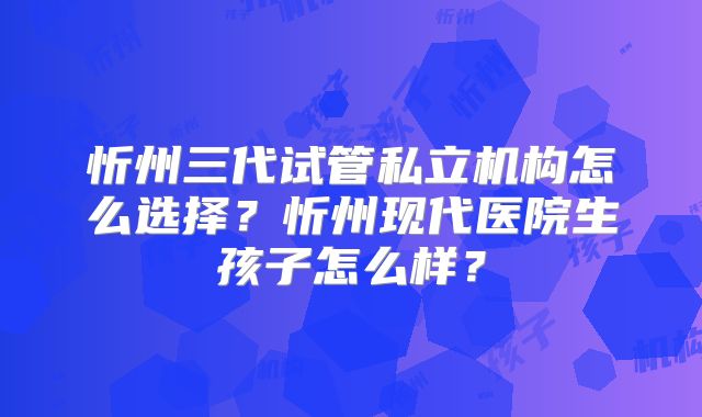 忻州三代试管私立机构怎么选择？忻州现代医院生孩子怎么样？