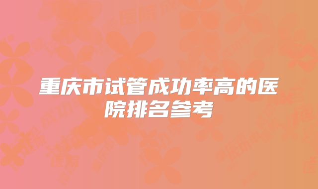 重庆市试管成功率高的医院排名参考