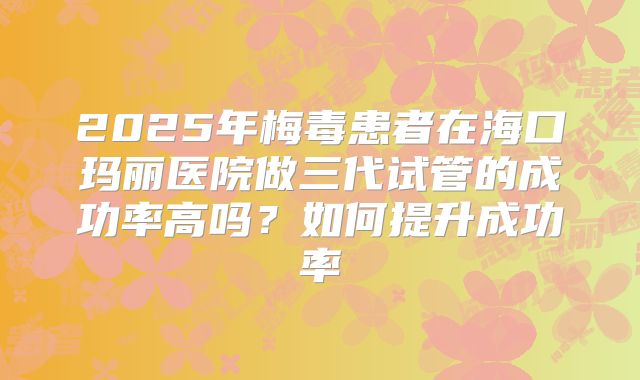 2025年梅毒患者在海口玛丽医院做三代试管的成功率高吗？如何提升成功率