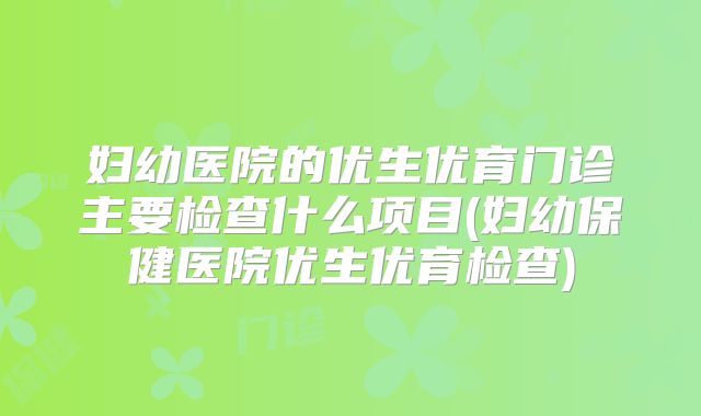 妇幼医院的优生优育门诊主要检查什么项目(妇幼保健医院优生优育检查)