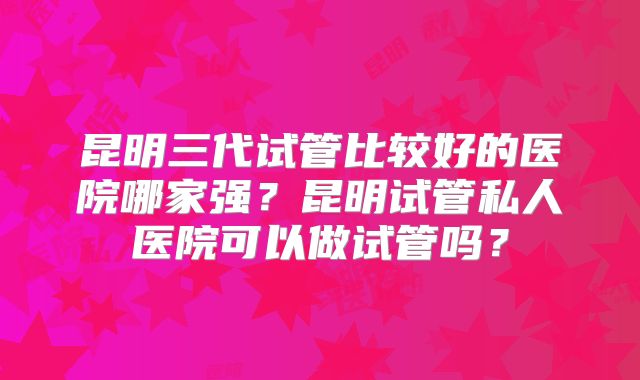 昆明三代试管比较好的医院哪家强?昆明试管私人医院可以做试管吗?