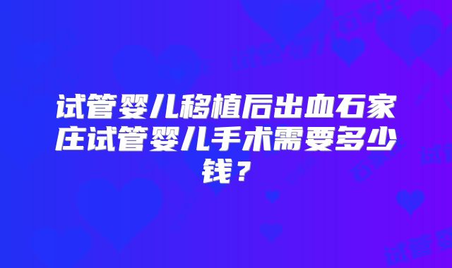 试管婴儿移植后出血石家庄试管婴儿手术需要多少钱？