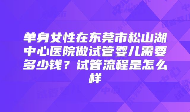 单身女性在东莞市松山湖中心医院做试管婴儿需要多少钱？试管流程是怎么样
