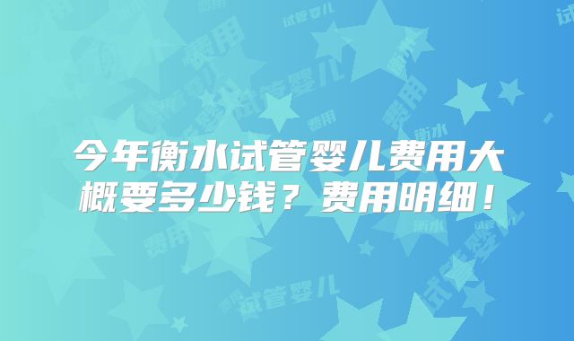 今年衡水试管婴儿费用大概要多少钱？费用明细！