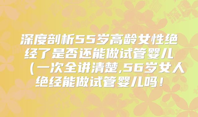 深度剖析55岁高龄女性绝经了是否还能做试管婴儿(一次全讲清楚,56岁女人绝经能做试管婴儿吗!