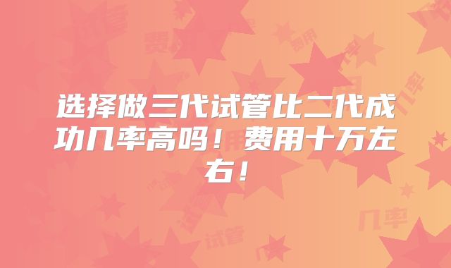 选择做三代试管比二代成功几率高吗！费用十万左右！
