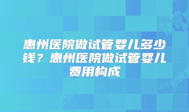 惠州医院做试管婴儿多少钱？惠州医院做试管婴儿费用构成