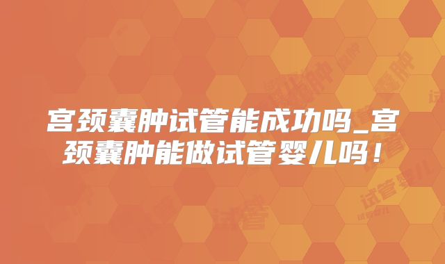 宫颈囊肿试管能成功吗_宫颈囊肿能做试管婴儿吗!