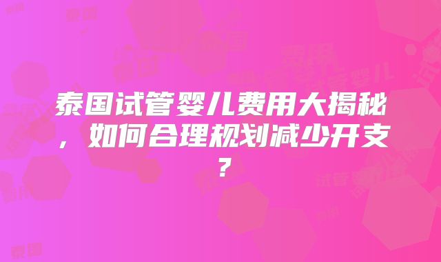 泰国试管婴儿费用大揭秘，如何合理规划减少开支？
