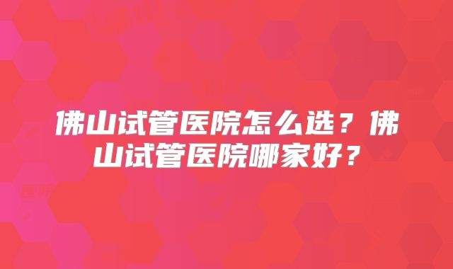 佛山试管医院怎么选？佛山试管医院哪家好？
