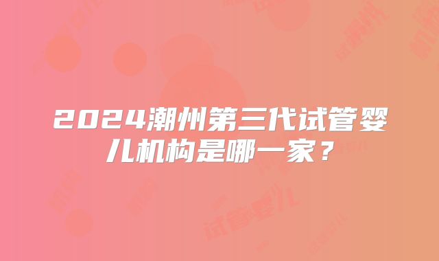 2024潮州第三代试管婴儿机构是哪一家？