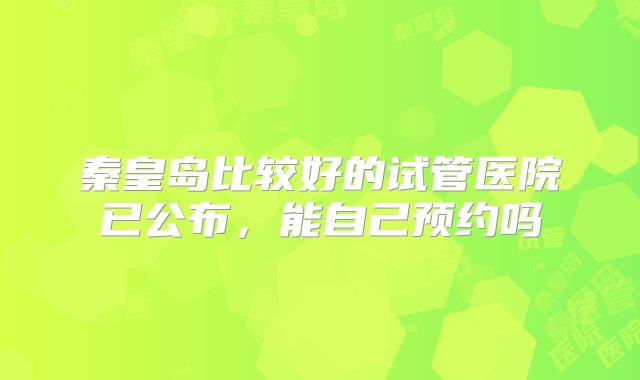 秦皇岛比较好的试管医院已公布，能自己预约吗
